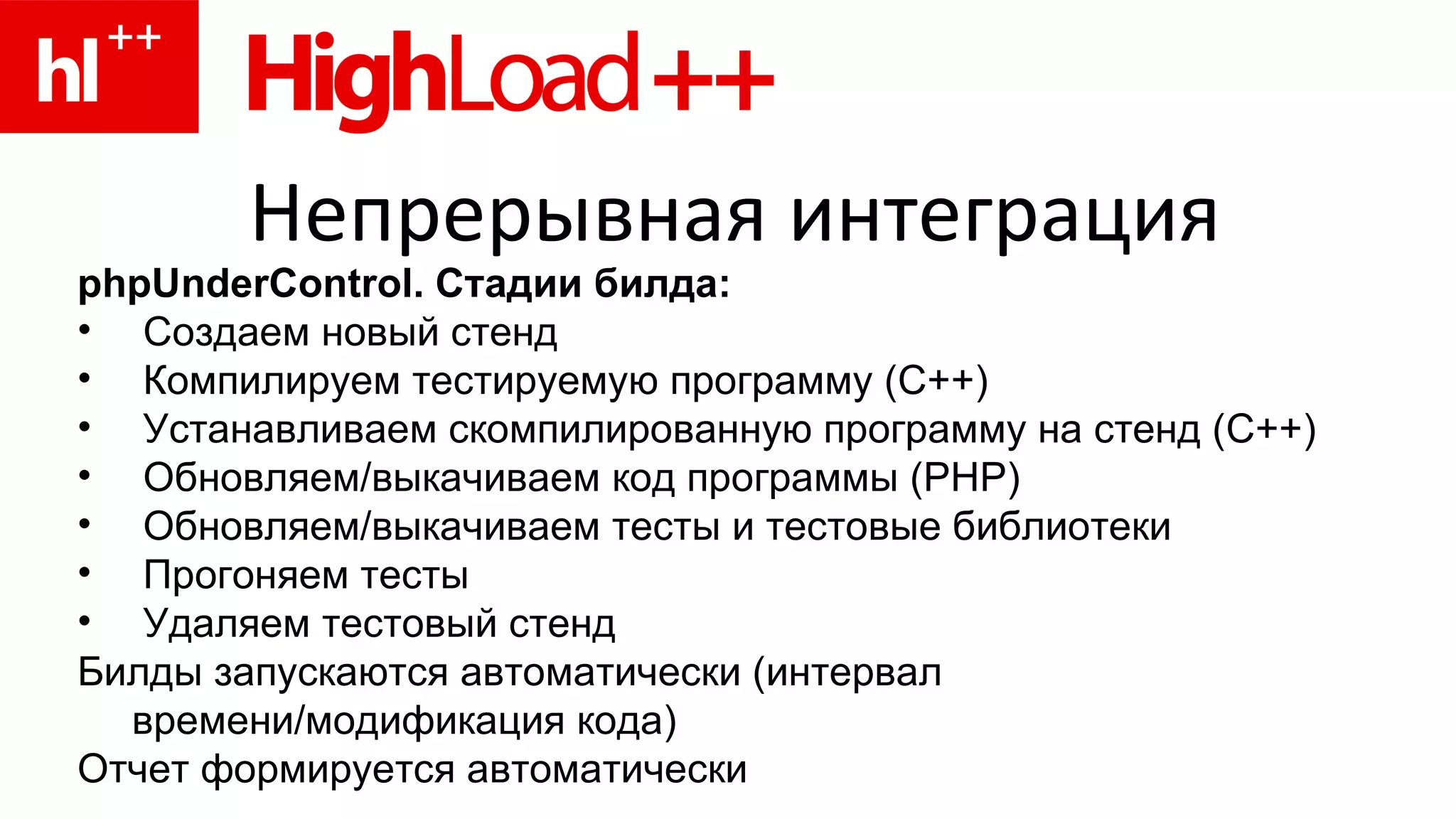 Непрерывная интеграция phpUnderControl. Стадии билда: Создаем новый стенд Компилируем тестируемую программу (C++) Устанавливаем скомпилированную программу на стенд ( C ++) Обновляем/выкачиваем код программы (PHP) Обновляем/выкачиваем тесты и тестовые библиотеки Прогоняем тесты Удаляем тестовый стенд Билды запускаются автоматически (интервал времени/модификация кода) Отчет формируется автоматически 
