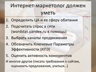 Интернет-маркетолог должен уметь Определить ЦА и ее сферу обитания Подсчитать спрос в сети ( wordstat.yandex.ru  в помощь) Выбрать каналы продвижения Обозначить Ключевые Параметры Эффективности (КПЭ) Оценить активность конкурентов  И многое другое (писать требования к сайтам, оценивать предложения, учиться…) 