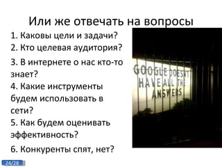 Или же отвечать на вопросы 1. Каковы цели и задачи? 2. Кто целевая аудитория? 3. В интернете о нас кто-то знает? 4. Какие инструменты будем использовать в сети? 5. Как будем оценивать эффективность? 6. Конкуренты спят, нет? 