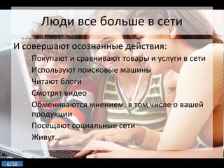 Люди все больше в сети И совершают осознанные действия: Покупают и сравнивают товары и услуги в сети Используют поисковые машины Читают блоги Смотрят видео Обмениваются мнением, в том числе о вашей продукции Посещают социальные сети Живут… 
