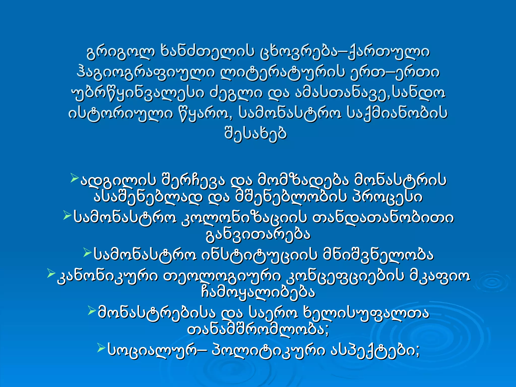 გრიგოლ ხანძთელის ცხოვრება–ქართული ჰაგიოგრაფიული ლიტერატურის ერთ–ერთი უბრწყინვალესი ძეგლი და ამასთანავე,სანდო ისტორიული წყარო, სამონასტრო საქმიანობის შესახებ  ადგილის შერჩევა და მომზადება მონასტრის ასაშენებლად და მშენებლობის პროცესი სამონასტრო კოლონიზაციის თანდათანობითი განვითარება სამონასტრო ინსტიტუციის მნიშვნელობა კანონიკური თეოლოგიური კონცეფციების მკაფიო ჩამოყალიბება მონასტრებისა და საერო ხელისუფალთა თანამშრომლობა; სოციალურ– პოლიტიკური ასპექტები; 