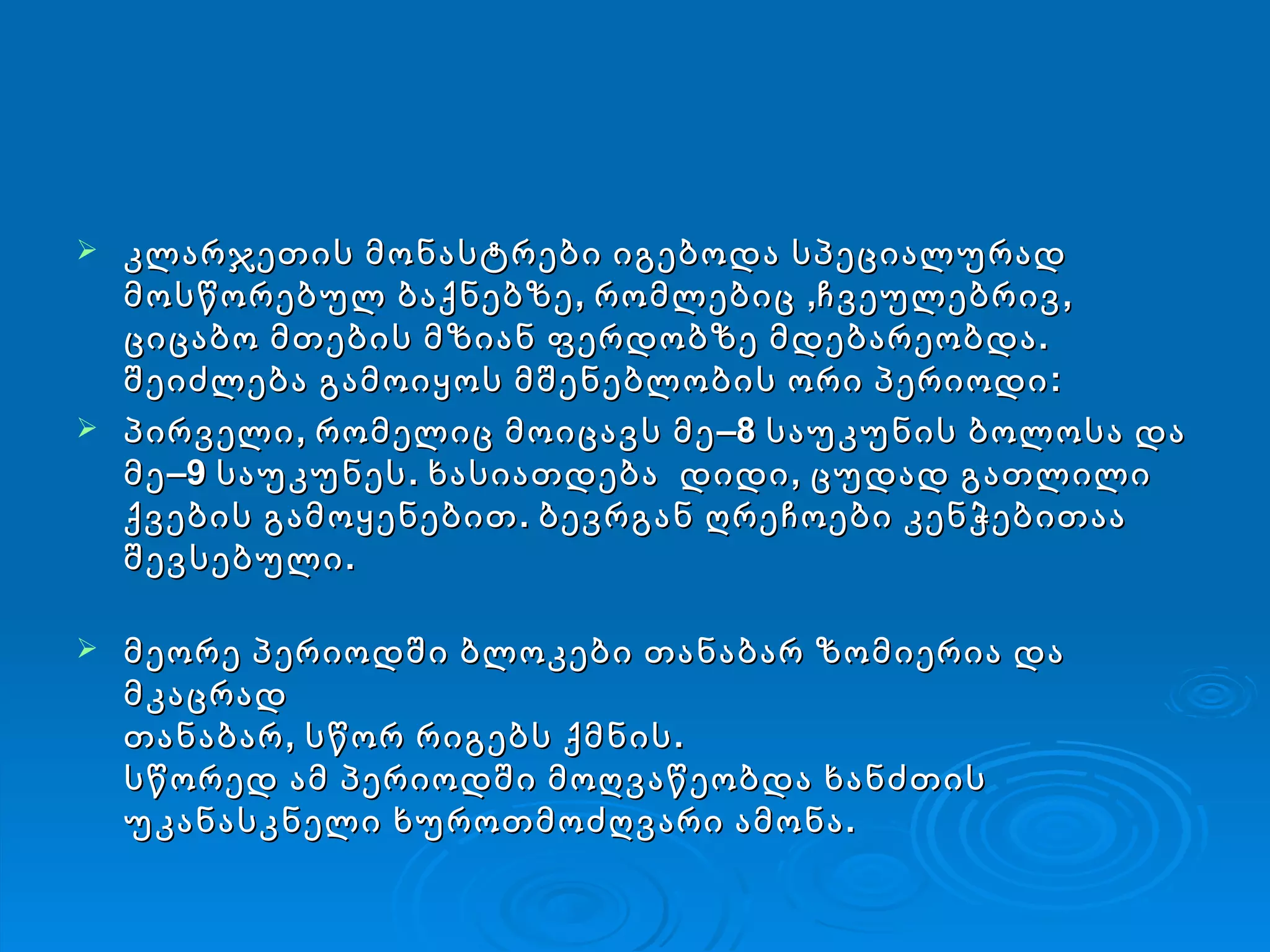 კლარჯეთის მონასტრები იგებოდა სპეციალურად მოსწორებულ ბაქნებზე,   რომლებიც ,ჩვეულებრივ,   ციცაბო მთების მზიან ფერდობზე მდებარეობდა. შეიძლება გამოიყოს მშენებლობის ორი პერიოდი :  პირველი, რომელიც მოიცავს მე–8 საუკუნის ბოლოსა და მე–9 საუკუნეს. ხასიათდება  დიდი, ცუდად გათლილი ქვების გამოყენებით.   ბევრგან ღრეჩოები კენჭებითაა შევსებული. მეორე პერიოდში ბლოკები თანაბარ ზომიერია და მკაცრად თანაბარ,   სწორ რიგებს ქმნის.  სწორედ ამ პერიოდში მოღვაწეობდა ხანძთის უკანასკნელი ხუროთმოძღვარი ამონა. 