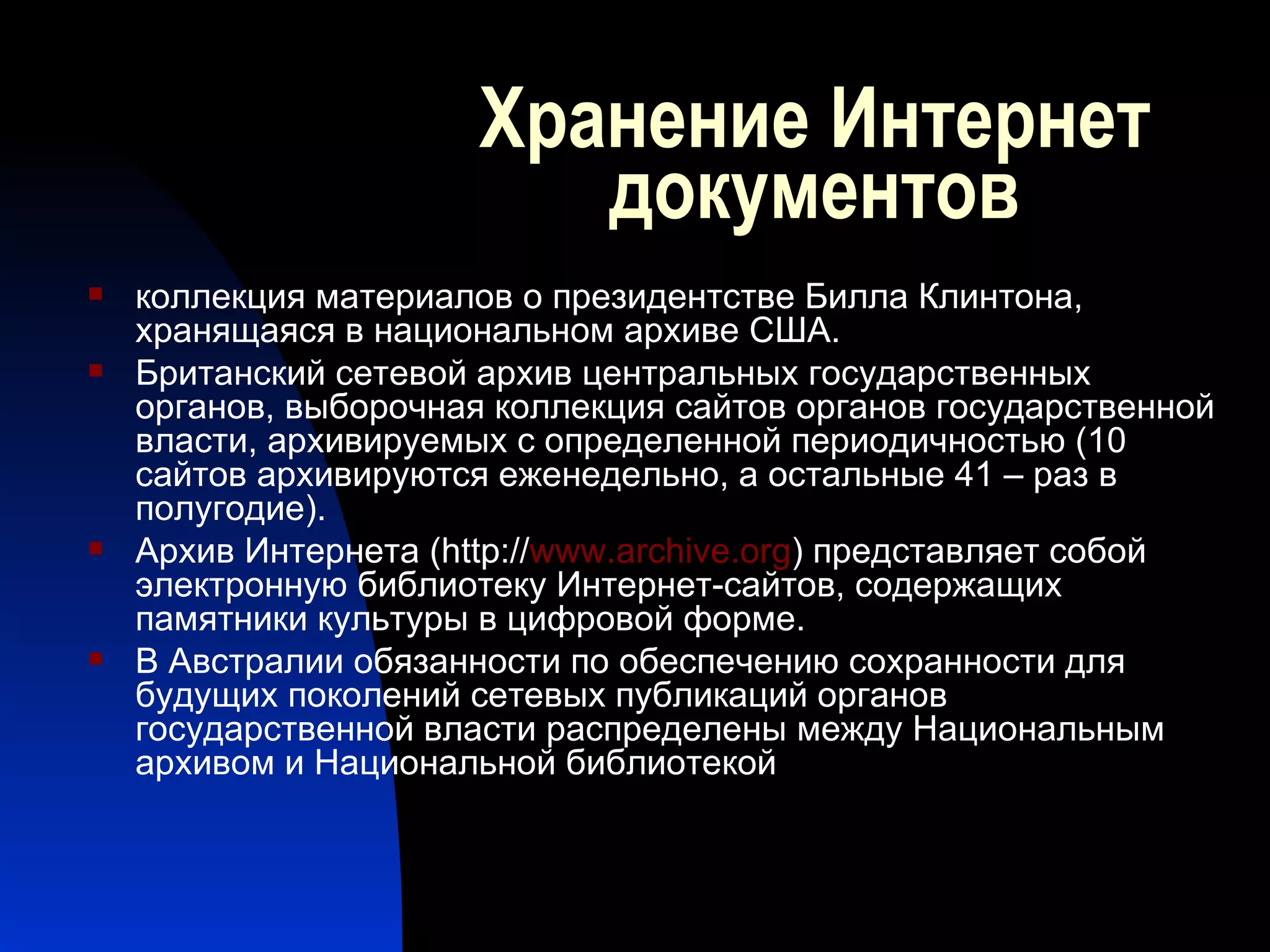 Хранение Интернет документов коллекция материалов о президентстве Билла Клинтона, хранящаяся в национальном архиве США. Британский сетевой архив центральных государственных органов, выборочная коллекция сайтов органов государственной власти, архивируемых с определенной периодичностью (10 сайтов архивируются еженедельно, а остальные 41 – раз в полугодие).  Архив Интернета ( http :// www . archive . org ) представляет собой электронную библиотеку Интернет-сайтов, содержащих памятники культуры в цифровой форме.  В Австралии обязанности по обеспечению сохранности для будущих поколений сетевых публикаций органов государственной власти распределены между Национальным  архивом и Национальной библиотекой  