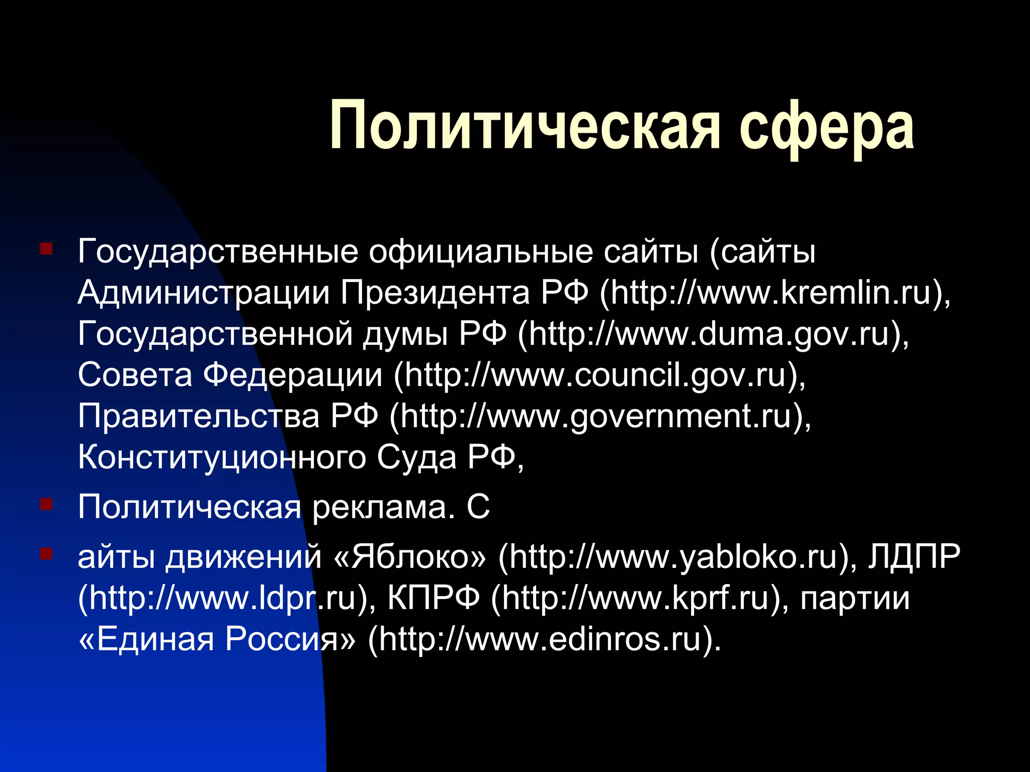 Политическая сфера Государственные официальные сайты ( сайты Администрации Президента РФ ( http :// www . kremlin . ru ), Государственной думы РФ ( http :// www . duma . gov . ru ), Совета Федерации ( http :// www . council . gov . ru ), Правительства РФ ( http :// www . government . ru ), Конституционного Суда РФ,  Политическая реклама. С айты движений «Яблоко» ( http :// www . yabloko . ru ), ЛДПР ( http :// www . ldpr . ru ), КПРФ ( http :// www . kprf . ru ), партии «Единая Россия» ( http :// www . edinros . ru ).  