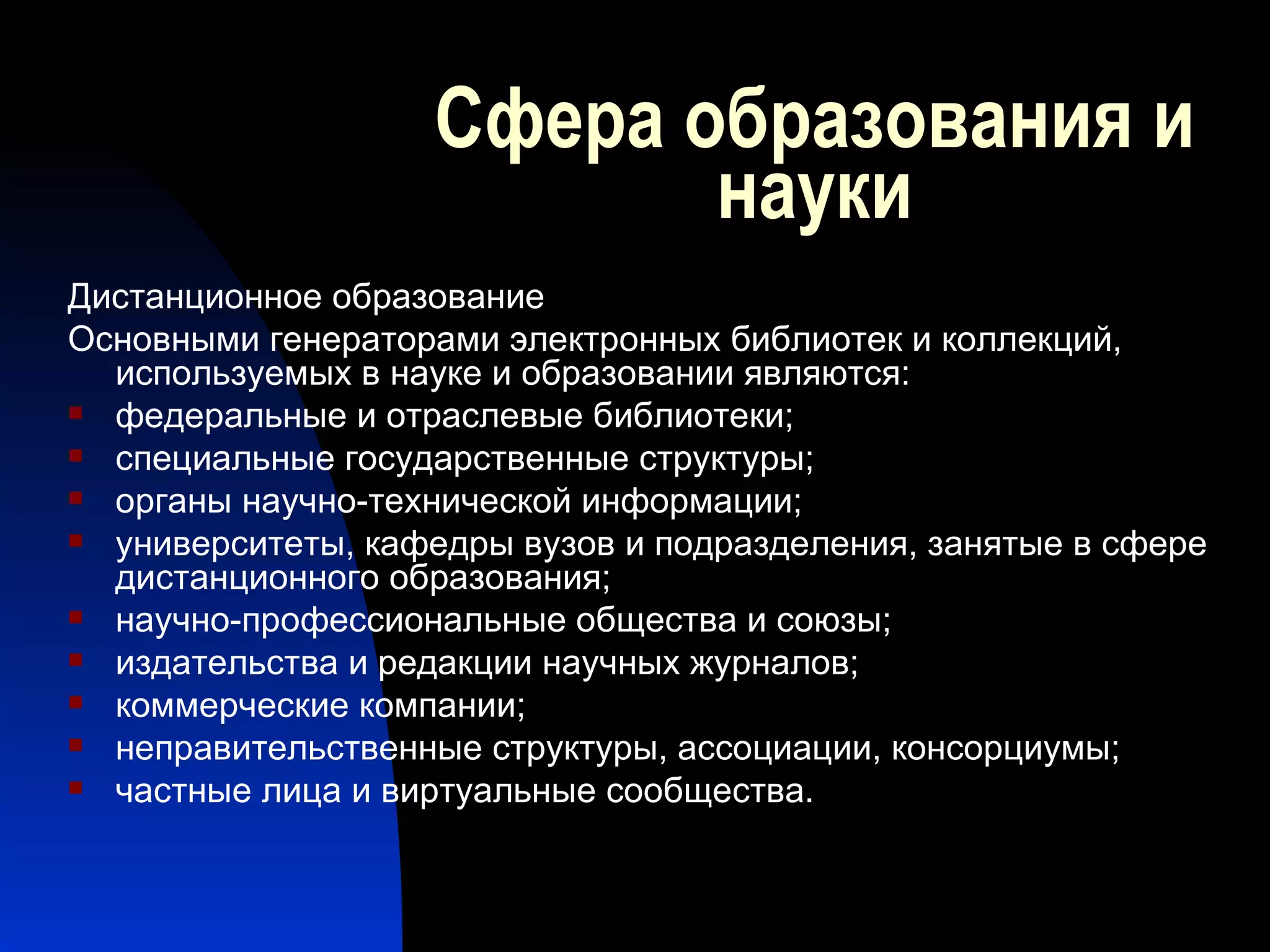 Сфера образования и науки Дистанционное образование Основными генераторами электронных библиотек и коллекций, используемых в науке и образовании являются: федеральные и отраслевые библиотеки; специальные государственные структуры; органы научно-технической информации; университеты, кафедры вузов и подразделения, занятые в сфере дистанционного образования; научно-профессиональные общества и союзы; издательства и редакции научных журналов; коммерческие компании; неправительственные структуры, ассоциации, консорциумы; частные лица и виртуальные сообщества. 