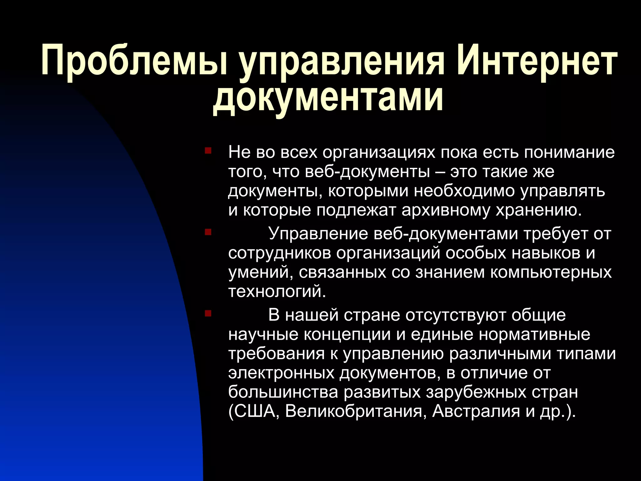 Проблемы управления Интернет документами Не во всех организациях пока есть понимание того, что веб-документы – это такие же документы, которыми необходимо управлять и которые подлежат архивному хранению. Управление веб-документами требует от сотрудников организаций особых навыков и умений, связанных со знанием компьютерных технологий. В нашей стране отсутствуют общие научные концепции и единые нормативные требования к управлению различными типами электронных документов, в отличие от большинства развитых зарубежных стран (США, Великобритания, Австралия и др.). 
