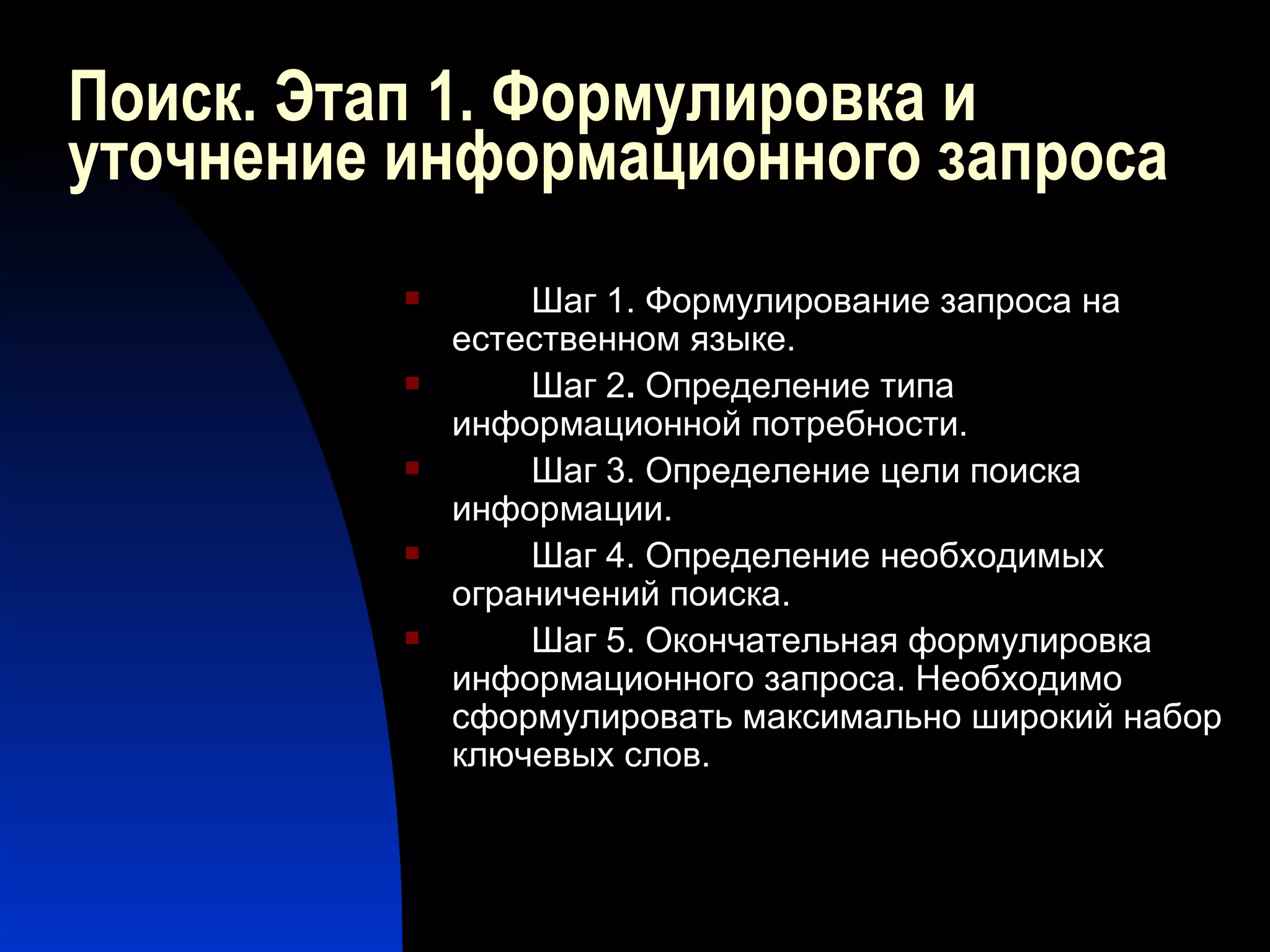 Поиск. Этап 1. Формулировка и уточнение информационного запроса Шаг 1. Формулирование запроса на естественном языке.  Шаг 2 .  Определение типа информационной потребности.  Шаг 3. Определение цели поиска информации.  Шаг 4. Определение необходимых ограничений поиска.  Шаг 5. Окончательная формулировка информационного запроса. Необходимо сформулировать максимально широкий набор ключевых слов. 