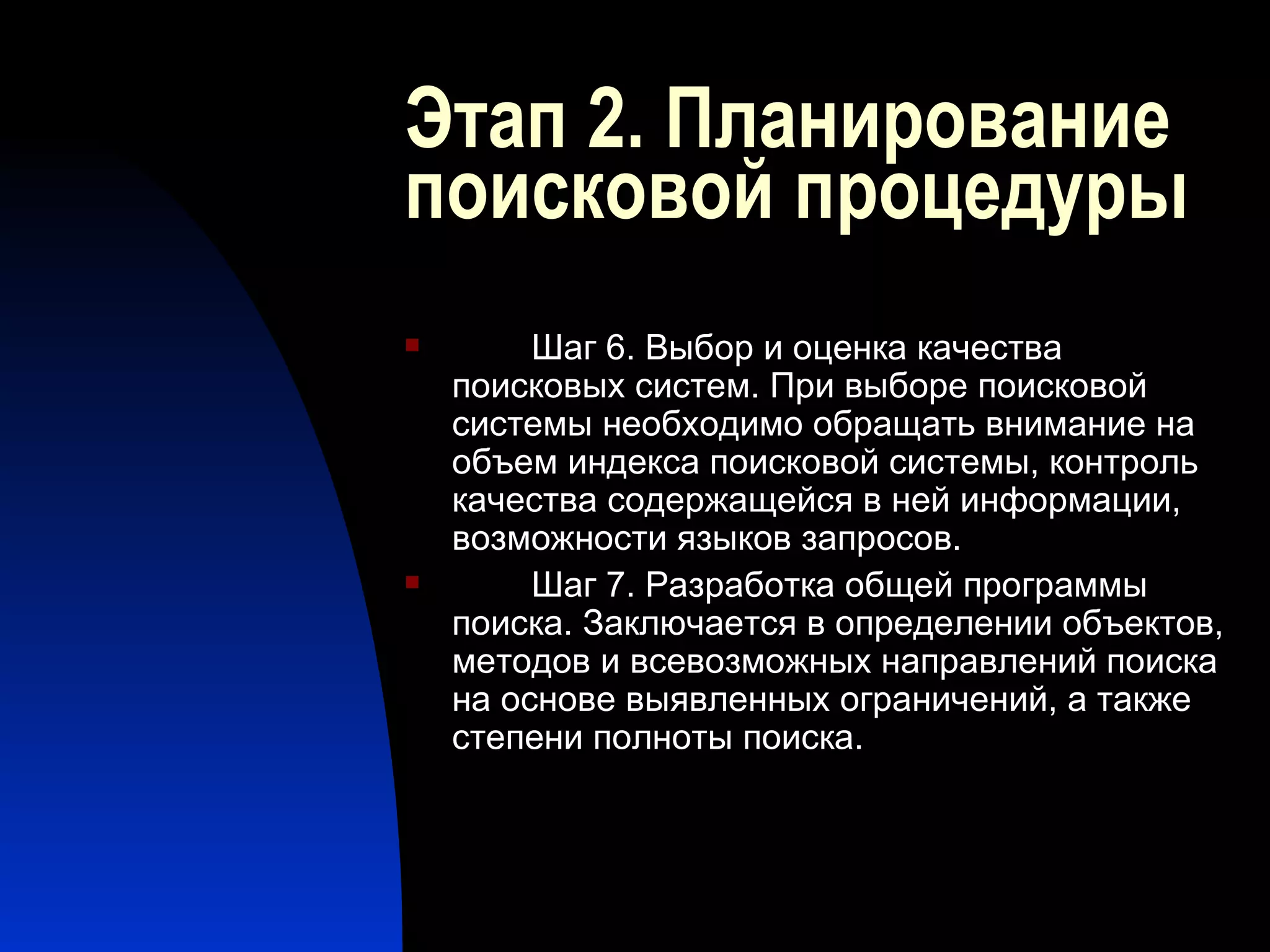 Этап 2. Планирование поисковой процедуры Шаг 6. Выбор и оценка качества поисковых систем. При выборе поисковой системы необходимо обращать внимание на объем индекса поисковой системы, контроль качества содержащейся в ней информации, возможности языков запросов. Шаг 7. Разработка общей программы поиска. Заключается в определении объектов, методов и всевозможных направлений поиска на основе выявленных ограничений, а также степени полноты поиска. 