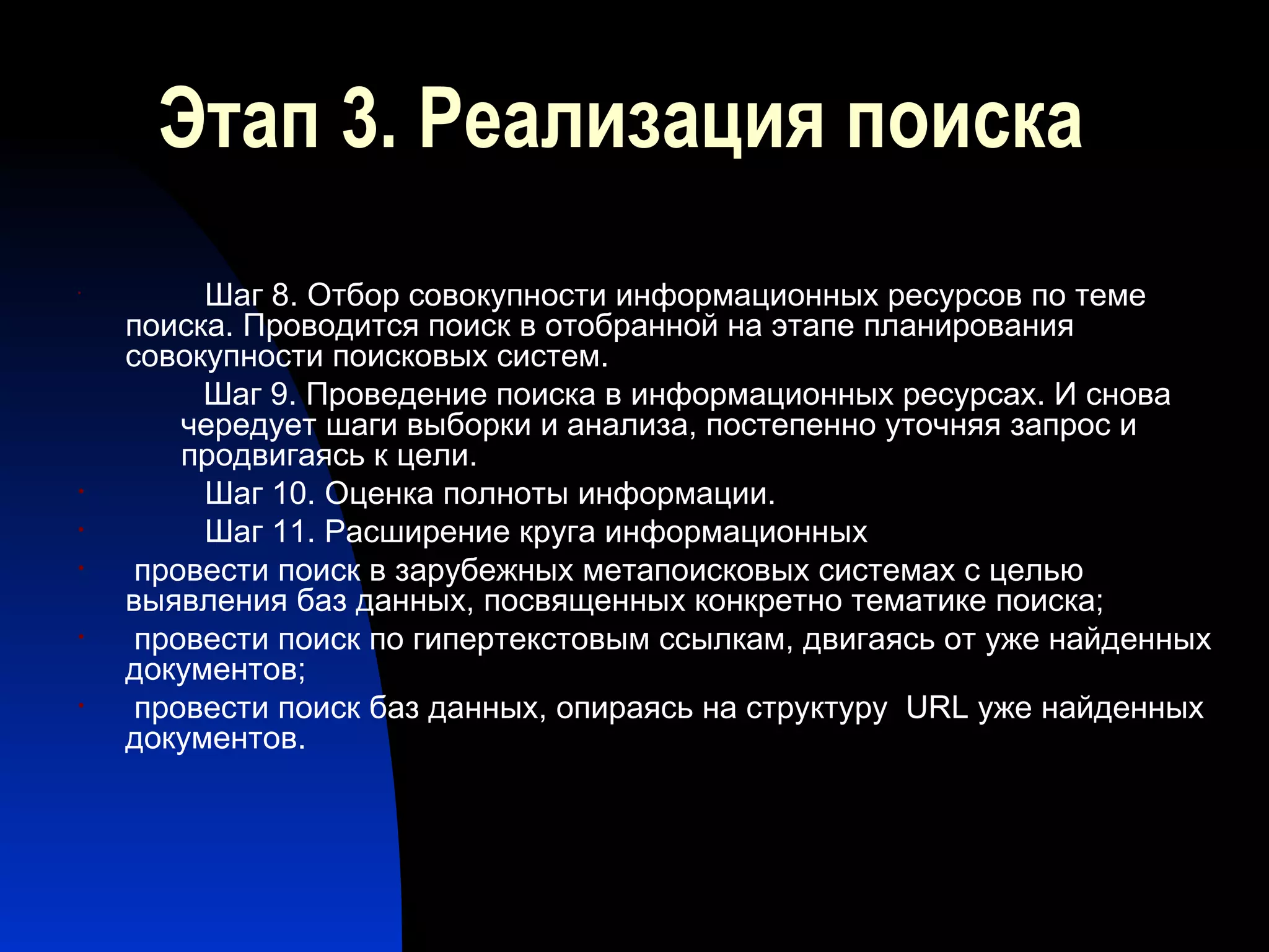 Этап 3. Реализация поиска Шаг 8. Отбор совокупности информационных ресурсов по теме поиска. Проводится поиск в отобранной на этапе планирования совокупности поисковых систем.  Шаг 9. Проведение поиска в информационных ресурсах. И снова чередует шаги выборки и анализа, постепенно уточняя запрос и продвигаясь к цели. Шаг 10. Оценка полноты информации.  Шаг 11. Расширение круга информационных провести поиск в зарубежных метапоисковых системах с целью выявления баз данных, посвященных конкретно тематике поиска; провести поиск по гипертекстовым ссылкам, двигаясь от уже найденных документов; провести поиск баз данных, опираясь на структуру  URL  уже найденных документов. 