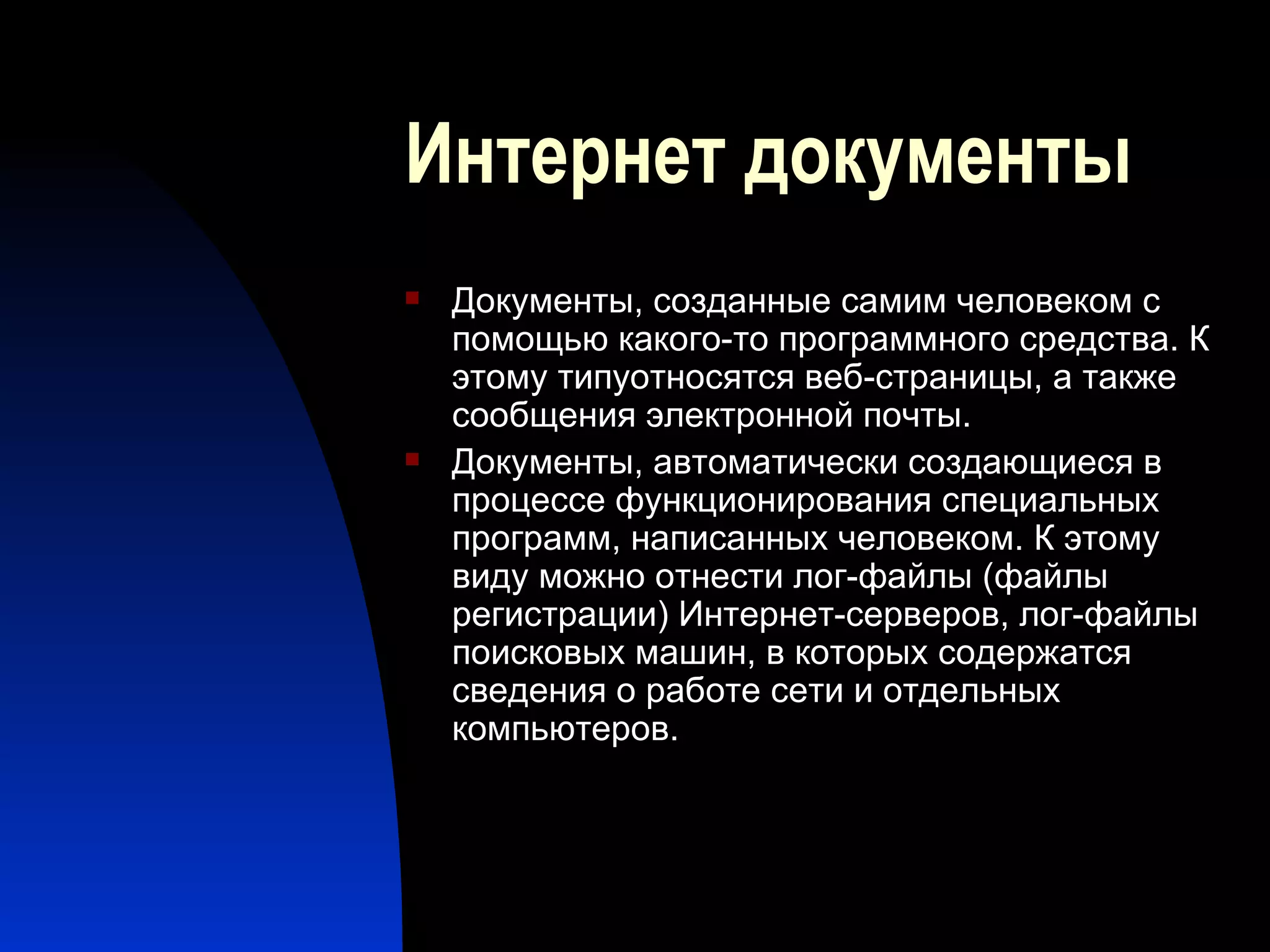 Интернет документы Документы, созданные самим человеком с помощью какого-то программного средства. К этому типуотносятся веб-страницы, а также сообщения электронной почты. Документы, автоматически создающиеся в процессе функционирования специальных программ, написанных человеком. К этому виду можно отнести лог-файлы (файлы регистрации) Интернет-серверов, лог-файлы поисковых машин, в которых содержатся сведения о работе сети и отдельных компьютеров.  