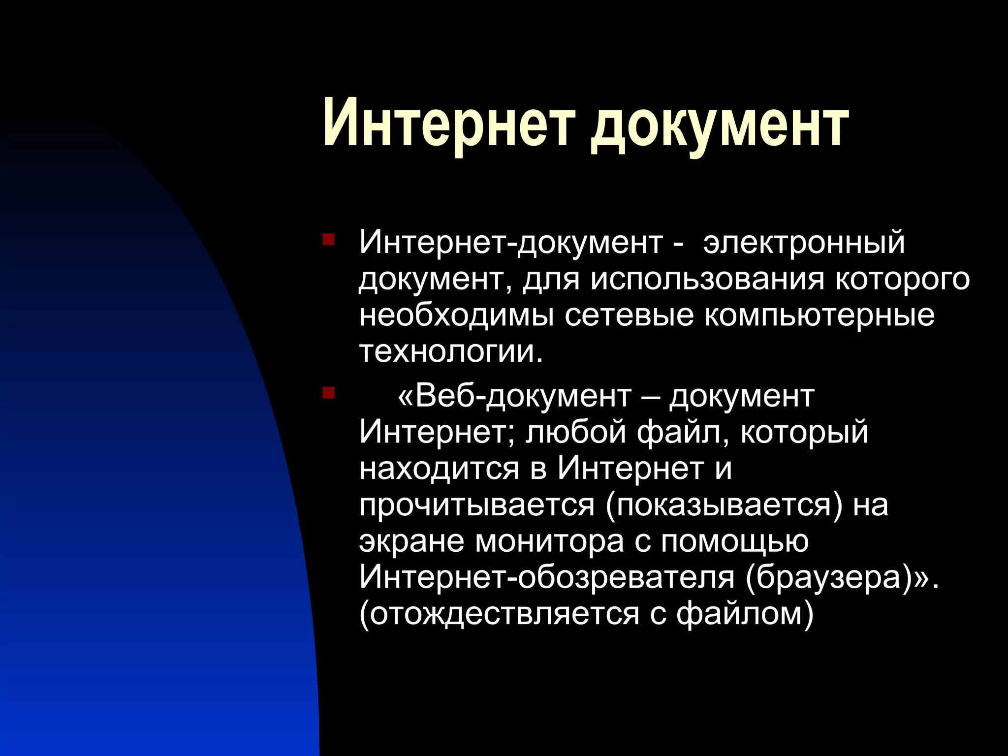 Интернет документ Интернет-документ -  электронный документ, для использования которого необходимы сетевые компьютерные технологии. «Веб-документ – документ Интернет; любой файл, который находится в Интернет и прочитывается (показывается) на экране монитора с помощью Интернет-обозревателя (браузера)» . (отождествляется с файлом) 