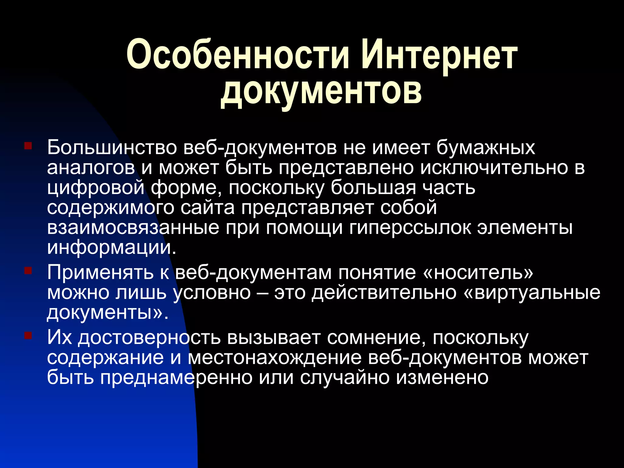 Особенности Интернет документов Большинство веб-документов не имеет бумажных аналогов и может быть представлено исключительно в цифровой форме, поскольку большая часть содержимого сайта представляет собой взаимосвязанные при помощи гиперссылок элементы информации. Применять к веб-документам понятие «носитель» можно лишь условно – это действительно «виртуальные документы». Их достоверность вызывает сомнение, поскольку содержание и местонахождение веб-документов может быть преднамеренно или случайно изменено 