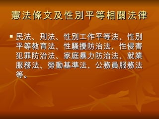 憲法條文及性別平等相關法律 民法、刑法、性別工作平等法、性別平等教育法、性騷擾防治法、性侵害犯罪防治法、家庭暴力防治法、就業服務法、勞動基準法、公務員服務法等 。 