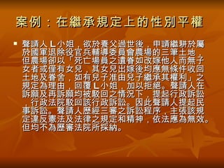 案例：在繼承規定上的性別平權   聲請人 L 小姐，欲於養父過世後，申請繼耕於屬於國軍退除役官兵輔導委員會農場的三筆土地，但農場卻以「死亡場員之遺眷如改嫁他人而無子女者或僅有女兒，其女兒出嫁後均應無條件收回土地及眷舍，如有兒子准由兒子繼承其權利」之規定為理由，回覆 L 小姐，加以拒絕。聲請人在訴願及再訴願均被駁回之情況下，提起行政訴訟，行政法院駁回該行政訴訟。因此聲請人提起民事訴訟。聲請人歷經三審之訴訟程序，主張該規定違反憲法及法律之規定和精神，依法應為無效。但均不為歷審法院所採納。 