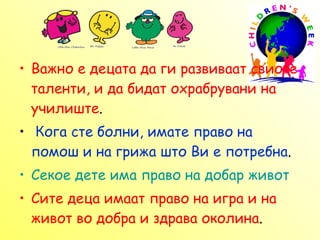 В ажно е децата да ги развиваат свиоте таленти, и да бидат охрабрувани на училиште .  Кога сте болни, имате право на помош и на грижа што Ви е потребна . Секое дете има право на добар живот   Сите деца имаат право на игра и на живот во добра и здрава околина .  