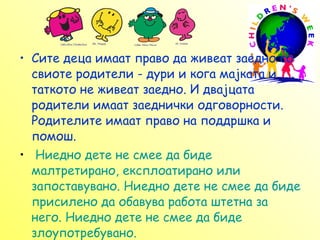 Сите деца имаат право да живеат заедно со свиоте родители - дури и кога мајката и таткото не живеат заедно. И два ј цата родители имаат заеднички одговорности. Родителите имаат право на поддршка и помош.   Ниедно дете не смее да биде малтретирано, експлоатирано или запоставувано. Ниедно дете не смее да биде присилено да обавува работа штетна за него. Ниедно дете не смее да биде злоупотребувано.  