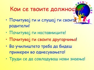 Кои се твоите должности? Почитувај ги и слушај ги своите родители! Почитувај ги наставниците! Почитувај ги своите другарчиња ! Во училиштето треба да бидеш примерен во однесувањето! Труди се да совладуваш нови знаења! 
