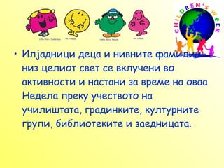 Илјадници деца и нивните фамилии низ целиот свет се вклучени во активности и настани за време на оваа Недела преку учеството на училиштата, градинките, културните групи, библиотеките и заедницата. 