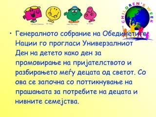 Генералното собрание на Обединетите Нации го прогласи Универзалниот Ден на детето како ден за промовирање на пријателството и разбирањето меѓу децата од светот. Со ова се започна со поттикнување на прашањата за потребите на децата и нивните семејства. 