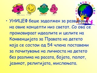 УНИЦЕФ беше задолжен за развивање на овие концепти низ светот. Со ова се промовираат идеалите и целите на Конвенцијата за Правата на детето која се состои од 54 члена поставени за почитување на личноста на детето без разлика на расата, бојата, полот, јазикот, религијата, мислењата. 