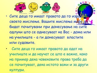 С ите деца го имаат правото да го изразат своето мислење. Вашите мислења мора да бидат почитувани при донесување на сите одлуки што се однесуваат на Вас - дома или на училиште - а ги донесуваат  властите или судовите.     Сите деца го имаат правото да одат на училиште и да научат се што е важно, како на пример дека човековите права треба да се почитуваат, дека истото важи и за други култури.  