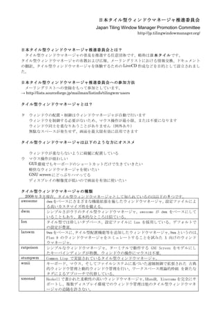 日本タイル型ウィンドウマネージャ推進委員会
                                        Japan Tiling Window Manager Promotion Committee
                                                                http://jp.tilingwindowmanager.org/



日本タイル型ウィンドウマネージャ推進委員会とは？
 タイル型ウィンドウマネージャの普及を推進する任意団体です。略称は日本タイルです。
タイル型ウィンドウマネージャの布教および広報、メーリングリストにおける情報交換、ドキュメント
の翻訳、タイル型ウィンドウマネージャを体験するための LiveCD 作成などを目的として設立されまし
た。

日本タイル型ウィンドウマネージャ推進委員会への参加方法
 メーリングリストへの登録をもって参加としています。
→ http://lists.sourceforge.jp/mailman/listinfo/tilingwm-users

タイル型ウィンドウマネージャとは？

タ   ウィンドウの配置・制御はウィンドウマネージャが自動で行います
    ウィンドウを制御する必要がないため、マウス操作が最小限、または不要になります
    ウィンドウ同士を重なりあうことがありません（例外あり）
    無駄なスペースが発生せず、画面を最大限有効に活用できます

タイル型ウィンドウマネージャは以下のような方にオススメ

    ウィンドウが重ならないように綺麗に配置している
ウ   マウス操作が煩わしい
    GUI 環境でもキーボードのショートカットだけで生きていきたい
    軽快なウィンドウマネージャを使いたい
    GNU screen にどっぷりハマってる
    ディスプレイの解像度が低いので画面を有効に使いたい

タイル型ウィンドウマネージャの種類
  2008 年 3 月現在、タイル型ウィンドウマネージャとして知られているのは以下の 8 つです。
awesome     dwm をベースにさまざまな機能拡張を施したウィンドウマネージャ。        設定ファイルによ
            る高いカスタマイズ性を備える。
dwm         シンプルさがウリのタイル型ウィンドウマネージャ。awesome が dwm をベースにして
            いることもあり、基本的なところは似ている。
Ion         タイル型では珍しいタブベース、設定ファイルに Lua を採用している。デフォルトで
            の設定が豊富。
larswm      9wm をベースに、   タイル型配置機能等を追加したウィンドウマネージャ。 というのは、
                                                        9wm
            Plan 9 のウィンドウマネージャをエミュレートすることを試みた X 向けのウィンド
            ウマネージャ。
ratpoison   シンプルなウィンドウマネージャ。ターミナルで動作する GNU Screen をモデルにし
            たキーバインディングが特徴。ウィンドウの操作にマウスは不要。
stumpwm     Common Lisp で実装されているタイル型ウィンドウマネージャ。
wmii        キーボード、マウス、そしてファイルシステムに基づいた遠隔制御で拡張された 古典
            的ウィンドウ管理と動的ウィンドウ管理を行い、ワークスペース理論的枠組 を新たな
            タグによるアプローチで代替している。
xmonad      Haskell で書かれた柔軟性の高いウィンドウマネージャ。 XRandR, Xinerama を完全にサ
            ポートし、複数ディスプレイ環境でのウィンドウ管理は他のタイル型ウィンドウマネ
            ージャの追随を許さない。
 