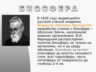 В 1926 году выдающийся русский ученый академик  Владимир Иванович Вернадский  разработал учение о биосфере – оболочке Земли, населенной живыми организмами. В.И. Вернадский распространил понятие биосферы не только на организмы, но и на среду обитания.  Биосфера включает  атмосферу до высоты озонового слоя, всю гидросферу, часть литосферы от поверхности до глубины 2-4 км. БИОСФЕРА 