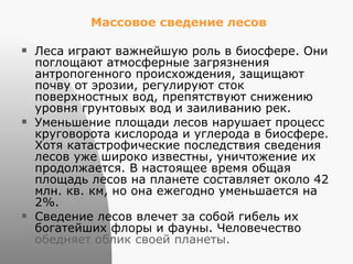 Массовое сведение лесов   Леса играют важнейшую роль в биосфере. Они поглощают атмосферные загрязнения антропогенного происхождения, защищают почву от эрозии, регулируют сток поверхностных вод, препятствуют снижению уровня грунтовых вод и заиливанию рек.  Уменьшение площади лесов нарушает процесс круговорота кислорода и углерода в биосфере.  Хотя катастрофические последствия сведения лесов уже широко известны, уничтожение их продолжается. В настоящее время общая площадь лесов на планете составляет около 42 млн. кв. км, но она ежегодно уменьшается на 2%.  Сведение лесов влечет за собой гибель их богатейших флоры и фауны. Человечество  обедняет облик своей планеты.  