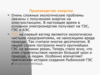 Производство энергии Очень сложные экологические проблемы связаны с получением энергии на электростанциях. В настоящее время в основном электроэнергию получают на ТЭС, ГЭС и АЭС. ГЭС  на первый взгляд являются экологически чистыми предприятиями, не наносящими вреда природе. Так считали многие десятилетия. В нашей стране построили много крупнейших ГЭС на великих реках .  Теперь стало ясно, что этим строительством нанесен большой урон и природе, и людям. Особенно впечатляет трагическая история создания Рыбинской ГЭС и  водохранилища. 