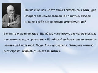 Что же еще, как не это может сказать сын Азии, для которого это самое священное понятие, объеди-нившее в себе все надежды и устремления?  В молитвах Азия ожидает Шамбалу – эту новую эру человечества;  и поэтому каждое сравнение с Шамбалой действительно является наивысшей похвалой. Люди Азии добавляли: "Америка – чичаб  всех стран!". А чичаб означает защитник. 