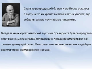 Сколько репродукций башен Нью-Йорка осталось  в пустыне! И их хранят в самых святых уголках, где  собраны самые почитаемые предметы. В отдаленных юртах азиатской пустыни Президента Гувера представ- ляют великим спасителем голодающих. Форда рассматривают как символ движущей силы. Монголы считают американских индейцев  своими утерянными родственниками.  