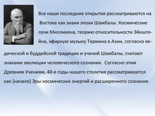 Все наши последние открытия рассматриваются на Востоке как знаки эпохи Шамбалы. Космические  лучи Милликена, теорию относительности Эйнште- йна, эфирную музыку Термина в Азии, согласно ве- дической и буддийской традиции и учений Шамбалы, считают знаками эволюции человеческого сознания.  Согласно этим Древним Учениям, 40-е годы нашего столетия рассматриваются как [начало] Эры космических энергий и расширенного сознания.  