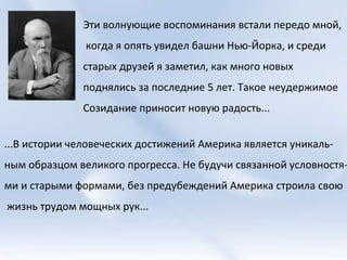 Эти волнующие воспоминания встали передо мной, когда я опять увидел башни Нью-Йорка, и среди  старых друзей я заметил, как много новых  поднялись за последние 5 лет. Такое неудержимое Созидание приносит новую радость... ...В истории человеческих достижений Америка является уникаль- ным образцом великого прогресса. Не будучи связанной условностя- ми и старыми формами, без предубеждений Америка строила свою жизнь трудом мощных рук...  