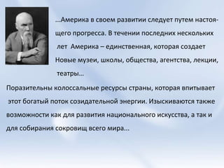 ...Америка в своем развитии следует путем настоя- щего прогресса. В течении последних нескольких лет  Америка – единственная, которая создает  Новые музеи, школы, общества, агентства, лекции, театры…  Поразительны колоссальные ресурсы страны, которая впитывает этот богатый поток созидательной энергии. Изыскиваются также  возможности как для развития национального искусства, а так и  для собирания сокровищ всего мира...  