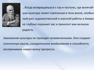 ...Когда возвращаешься с гор и пустынь, где величай- шая культура лежит спрятанная в тени веков, необыч- ный рост художественной и научной работы в Амери- ке глубоко поражает вас и приносит вам великую радость.  Завоевания культуры не проходят незамеченными. Они создают  утонченную мысль, созидательное воображение и способность  воспринимать новую волну прогресса.  