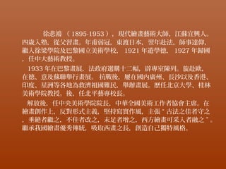 徐悲鴻 （ 1895-1953 ），現代繪畫藝術大師，江蘇宜興人。
四歲入塾，從父習畫。年甫弱冠，東渡日本，翌年赴法，師事達仰，
繼入徐梁學院及巴黎國立美術學校， 1921 年遊學德， 1927 年歸國
，任中大藝術教授。
1933 年在巴黎畫展，法政府選購十二幅，辟專室陳列。旋赴歐，
在德、意及蘇聯舉行畫展。 抗戰後，屢在國內廣州、長沙以及香港、
印度、星洲等各地為救濟祖國難民，舉辦畫展。歷任北京大學、桂林
美術學院教授。後，任北平藝專校長。
解放後，任中央美術學院院長，中華全國美術工作者協會主席。在
繪畫創作上，反對形式主義，堅持寫實作風，主張 “ 古法之佳者守之
，垂絕者繼之，不佳者改之，末足者增之，西方繪畫可采入者融之 ” 。
繼承我國繪畫優秀傳統，吸取西畫之長，創造自己獨特風格。
 