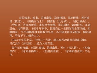 長於國畫、油畫、尤擅素描。造詣極深，善於傳神。著名油
畫《我後》、《田橫五百士》，國畫有《九方皋》、《愚公移山》、
《會東京》等最為所重。畫馬為世所稱，筆力雄健，氣魄恢宏，布避
設色，均有新意。 1952 年病中，曾將自己一生創作和全部珍藏，捐
獻國家。 平生積極從事美術教育事業，為中國美術事業發展，鞠躬盡
粹，培育不了少優秀人才。
1953 年卒於北京。年僅五十九歲，就其寓所改建徐悲鴻紀念館。
其代表作《奔馬圖》，最為人所喜愛。
間作花鳥及 ，亦別具風格，情趣 然。著有《普呂動》、《初倫貓 盎
傑作》、《悲鴻素描集》、《悲鴻油畫集》、《悲鴻彩墨畫集》等行
世。
 