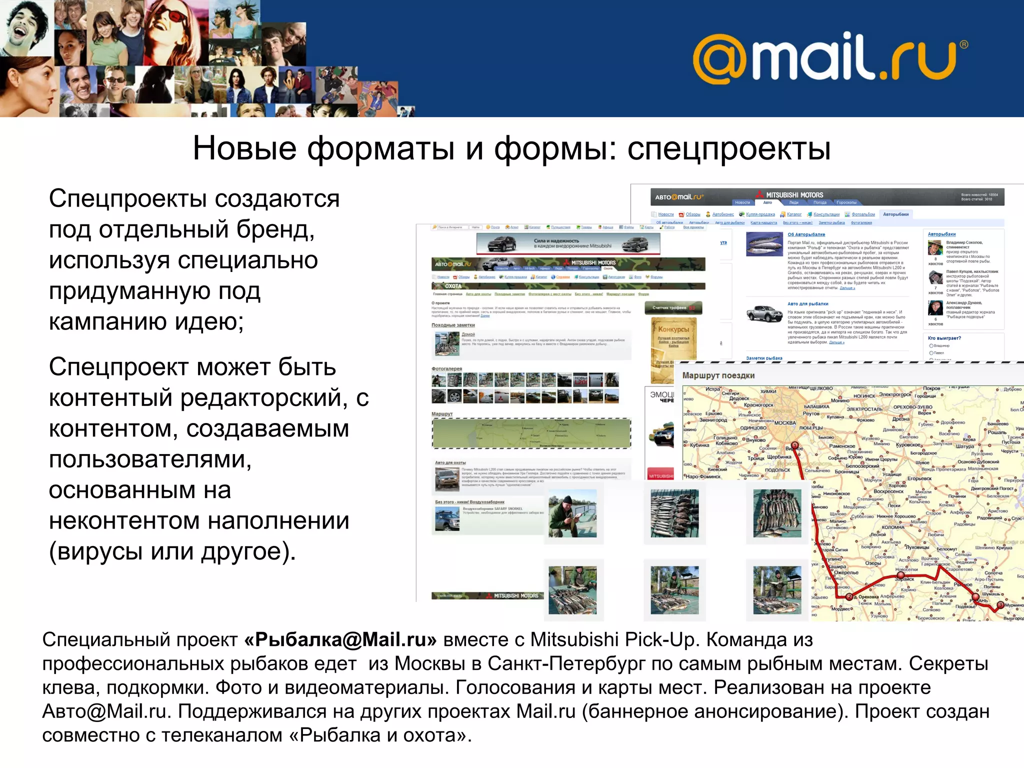 Новые форматы и формы:   спецпроекты Спецпроекты создаются под отдельный бренд, используя специально придуманную под кампанию идею; Спецпроект может быть контентый редакторский, с контентом, создаваемым пользователями, основанным на неконтентом наполнении (вирусы или другое). Специальный проект  «Рыбалка @Mail.ru »  вместе с  Mitsubishi Pick-Up.  Команда из профессиональных рыбаков едет  из Москвы в Санкт-Петербург по самым рыбным местам. Секреты клева, подкормки. Фото и видеоматериалы. Голосования и карты мест. Реализован на проекте Авто@Mail.ru. Поддерживался на других проектах Mail.ru (баннерное анонсирование). Проект создан совместно с телеканалом «Рыбалка и охота». 