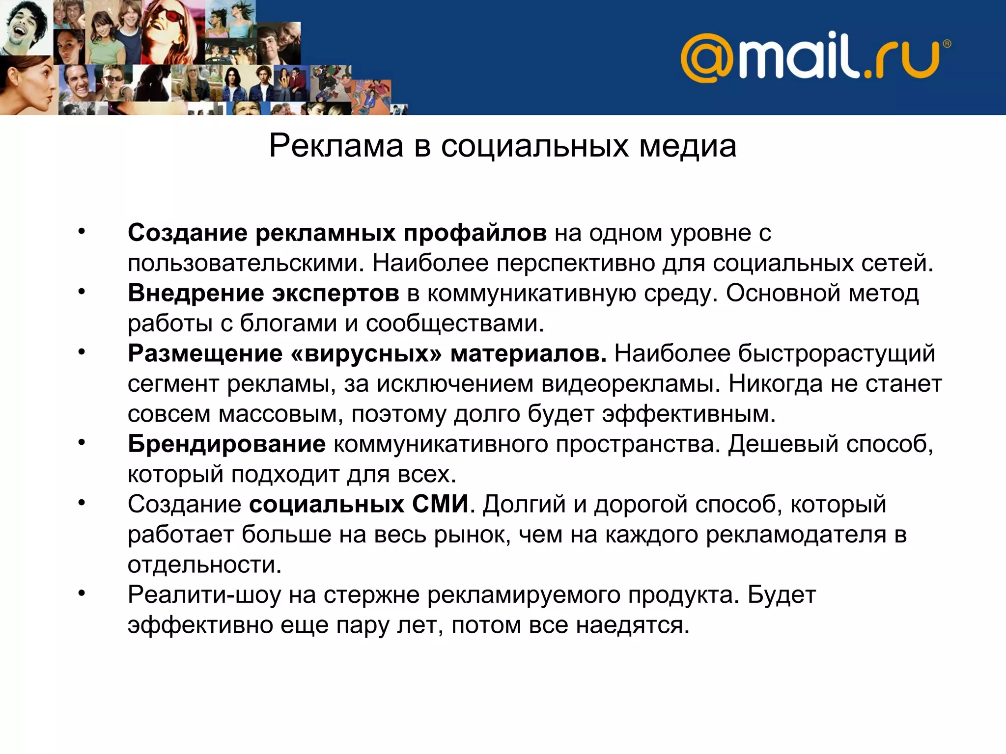 Создание рекламных профайлов  на одном уровне с пользовательскими. Наиболее перспективно для социальных сетей.  Внедрение экспертов  в коммуникативную среду. Основной метод работы с блогами и сообществами.  Размещение «вирусных» материалов.  Наиболее быстрорастущий сегмент рекламы, за исключением видеорекламы. Никогда не станет совсем массовым, поэтому долго будет эффективным.  Брендирование  коммуникативного пространства. Дешевый способ, который подходит для всех.  Создание  социальных СМИ . Долгий и дорогой способ, который работает больше на весь рынок, чем на каждого рекламодателя в отдельности.  Реалити-шоу на стержне рекламируемого продукта. Будет эффективно еще пару лет, потом все наедятся.  Реклама в социальных медиа 