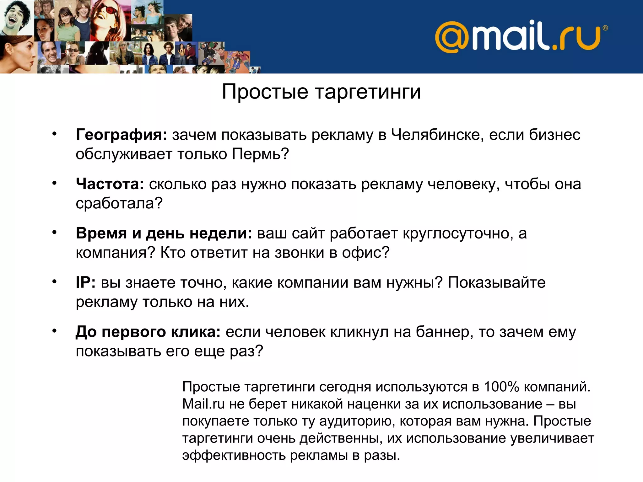 Простые таргетинги География:  зачем показывать рекламу в Челябинске, если бизнес обслуживает только Пермь? Частота:  сколько раз нужно показать рекламу человеку, чтобы она сработала?  Время и день недели:  ваш сайт работает круглосуточно, а компания? Кто ответит на звонки в офис? IP :  вы знаете точно, какие компании вам нужны? Показывайте рекламу только на них.  До первого клика:  если человек кликнул на баннер, то зачем ему показывать его еще раз?  Простые таргетинги сегодня используются в 100% компаний.  Mail.ru  не берет никакой наценки за их использование – вы покупаете только ту аудиторию, которая вам нужна. Простые таргетинги очень действенны, их использование увеличивает эффективность рекламы в разы.  
