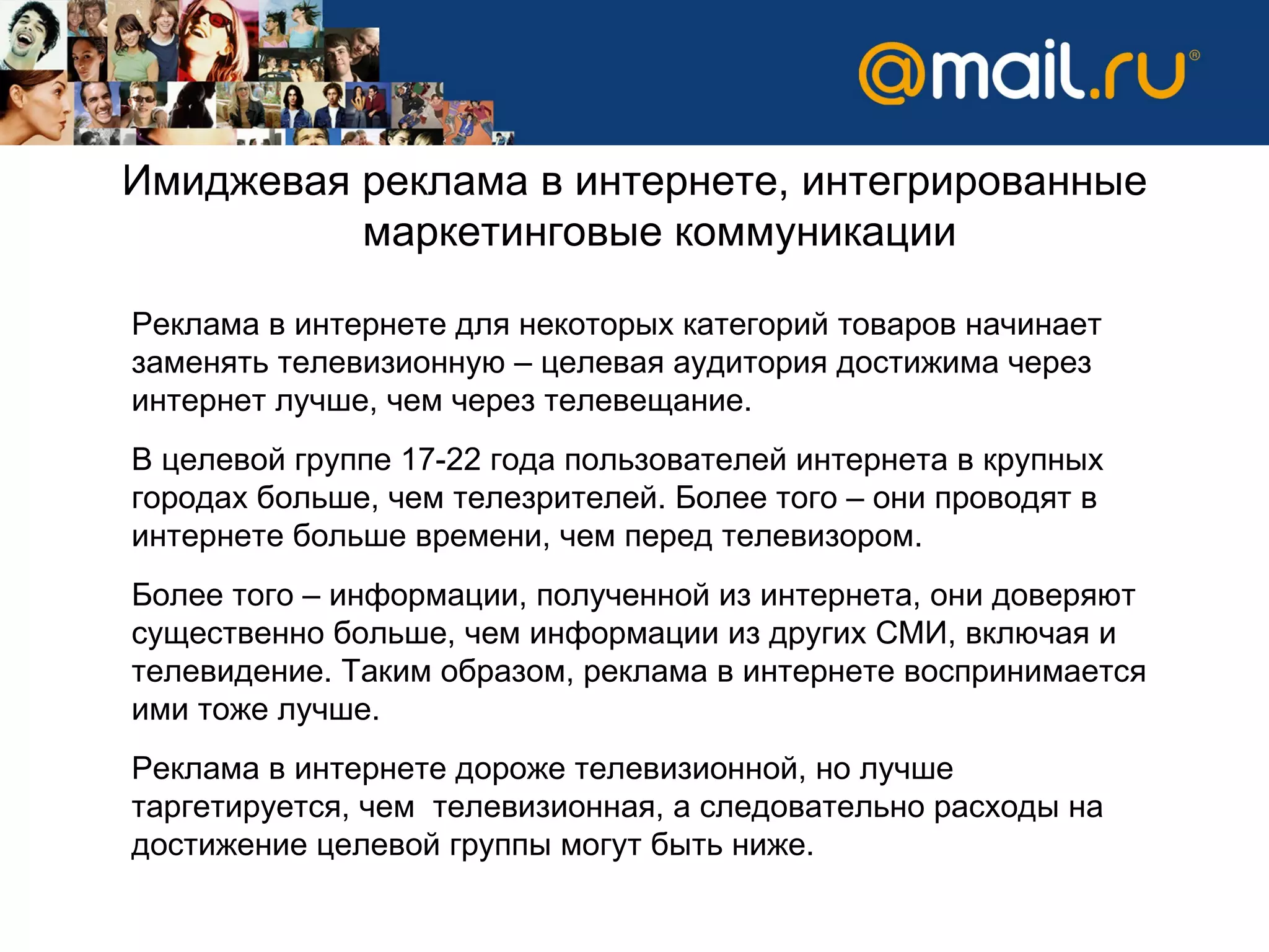 Имиджевая реклама в интернете, интегрированные маркетинговые коммуникации Реклама в интернете для некоторых категорий товаров начинает заменять телевизионную – целевая аудитория достижима через интернет лучше, чем через телевещание.  В целевой группе 17-22 года пользователей интернета в крупных городах больше, чем телезрителей. Более того – они проводят в интернете больше времени, чем перед телевизором.  Более того – информации, полученной из интернета, они доверяют существенно больше, чем информации из других СМИ, включая и телевидение. Таким образом, реклама в интернете воспринимается ими тоже лучше.  Реклама в интернете дороже телевизионной, но лучше таргетируется, чем  телевизионная, а следовательно расходы на достижение целевой группы могут быть ниже.  