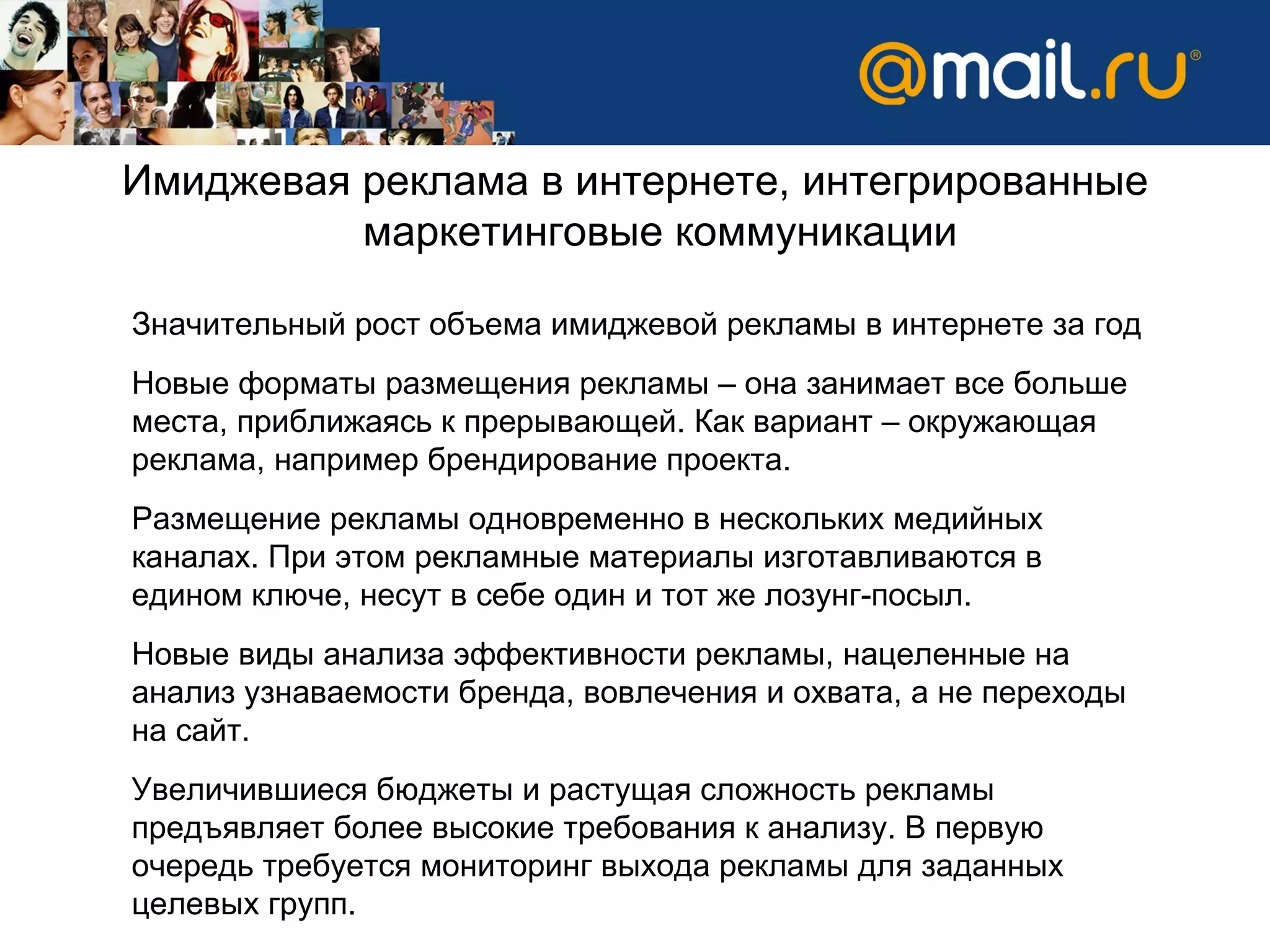 Имиджевая реклама в интернете, интегрированные маркетинговые коммуникации Значительный рост объема имиджевой рекламы в интернете за год Новые форматы размещения рекламы – она занимает все больше места, приближаясь к прерывающей. Как вариант – окружающая реклама, например брендирование проекта. Размещение рекламы одновременно в нескольких медийных каналах. При этом рекламные материалы изготавливаются в едином ключе, несут в себе один и тот же лозунг-посыл. Новые виды анализа эффективности рекламы, нацеленные на анализ узнаваемости бренда, вовлечения и охвата, а не переходы на сайт.  Увеличившиеся бюджеты и растущая сложность рекламы предъявляет более высокие требования к анализу. В первую очередь требуется мониторинг выхода рекламы для заданных целевых групп. 