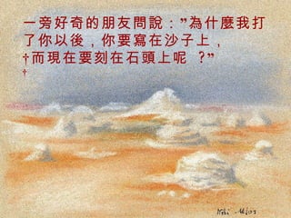 一旁好奇的朋友問說：”為什麼我打了你以後，你要寫在沙子上，  而現在要刻在石頭上呢  ?”    . 