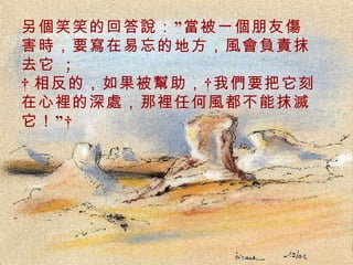 另個笑笑的回答說：”當被一個朋友傷害時，要寫在易忘的地方，風會負責抹去它  ;   相反的，如果被幫助， 我們要把它刻在心裡的深處，那裡任何風都不能抹滅它！”  . 