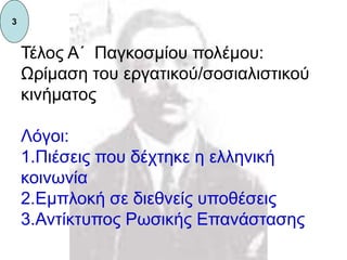 Τέλος Α΄ Παγκοσμίου πολέμου:
Ωρίμαση του εργατικού/σοσιαλιστικού
κινήματος
Λόγοι:
1.Πιέσεις που δέχτηκε η ελληνική
κοινωνία
2.Εμπλοκή σε διεθνείς υποθέσεις
3.Αντίκτυπος Ρωσικής Επανάστασης
3
 