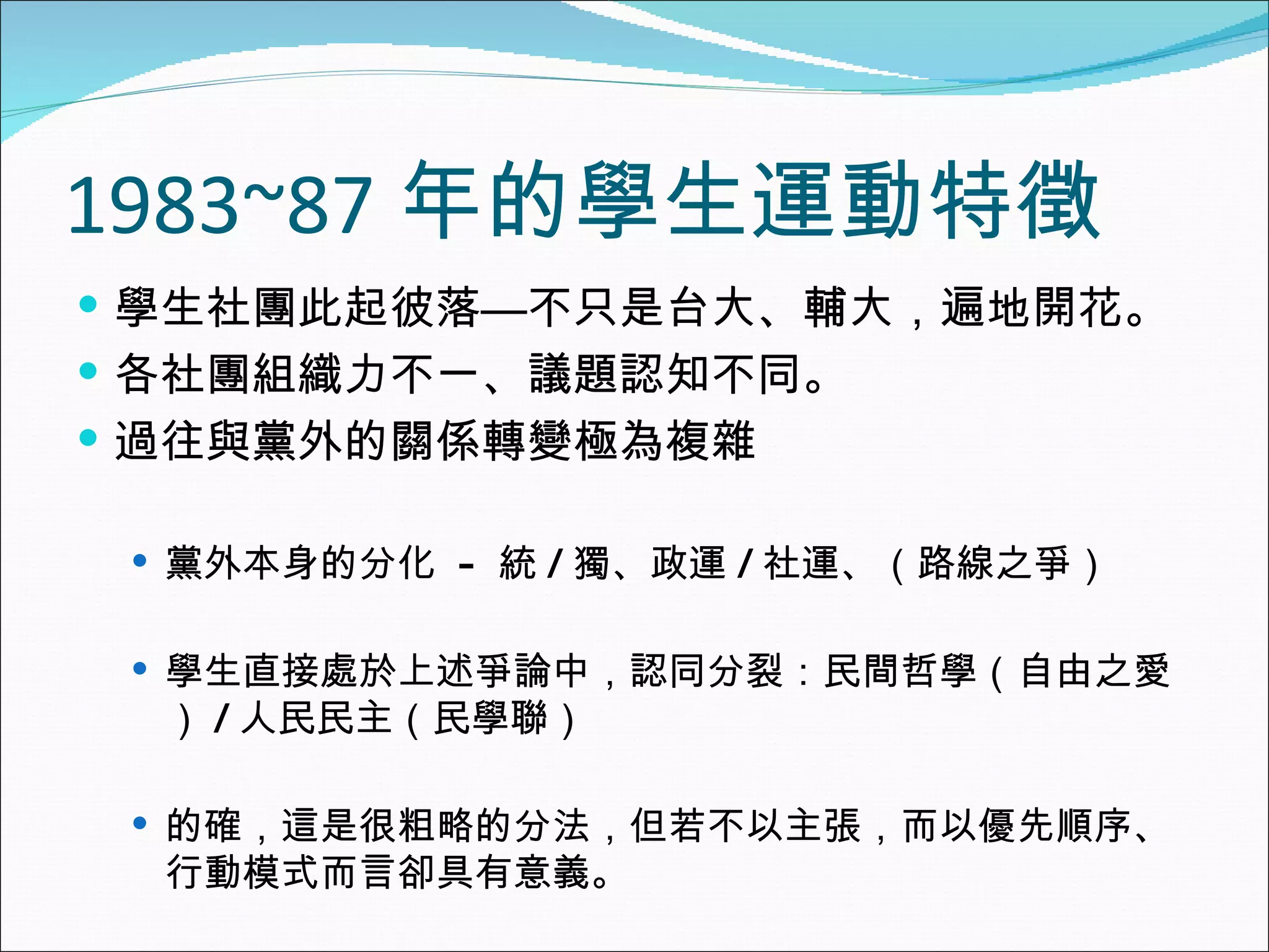 1983~87 年的學生運動特徵 學生社團此起彼落—不只是台大、輔大，遍地開花。 各社團組織力不一、議題認知不同。 過往與黨外的關係轉變極為複雜 黨外本身的分化  -  統 / 獨、政運 / 社運、（路線之爭） 學生直接處於上述爭論中，認同分裂：民間哲學（自由之愛） / 人民民主（民學聯） 的確，這是很粗略的分法，但若不以主張，而以優先順序、行動模式而言卻具有意義。 