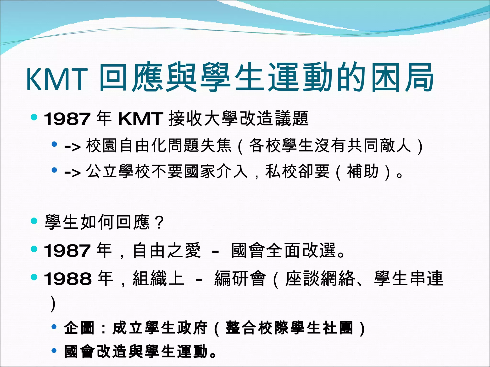 KMT 回應與學生運動的困局 1987 年 KMT 接收大學改造議題 -> 校園自由化問題失焦（各校學生沒有共同敵人） -> 公立學校不要國家介入，私校卻要（補助）。 學生如何回應？ 1987 年，自由之愛  -  國會全面改選。 1988 年，組織上  -  編研會（座談網絡、學生串連） 企圖：成立學生政府（整合校際學生社團） 國會改造與學生運動。 