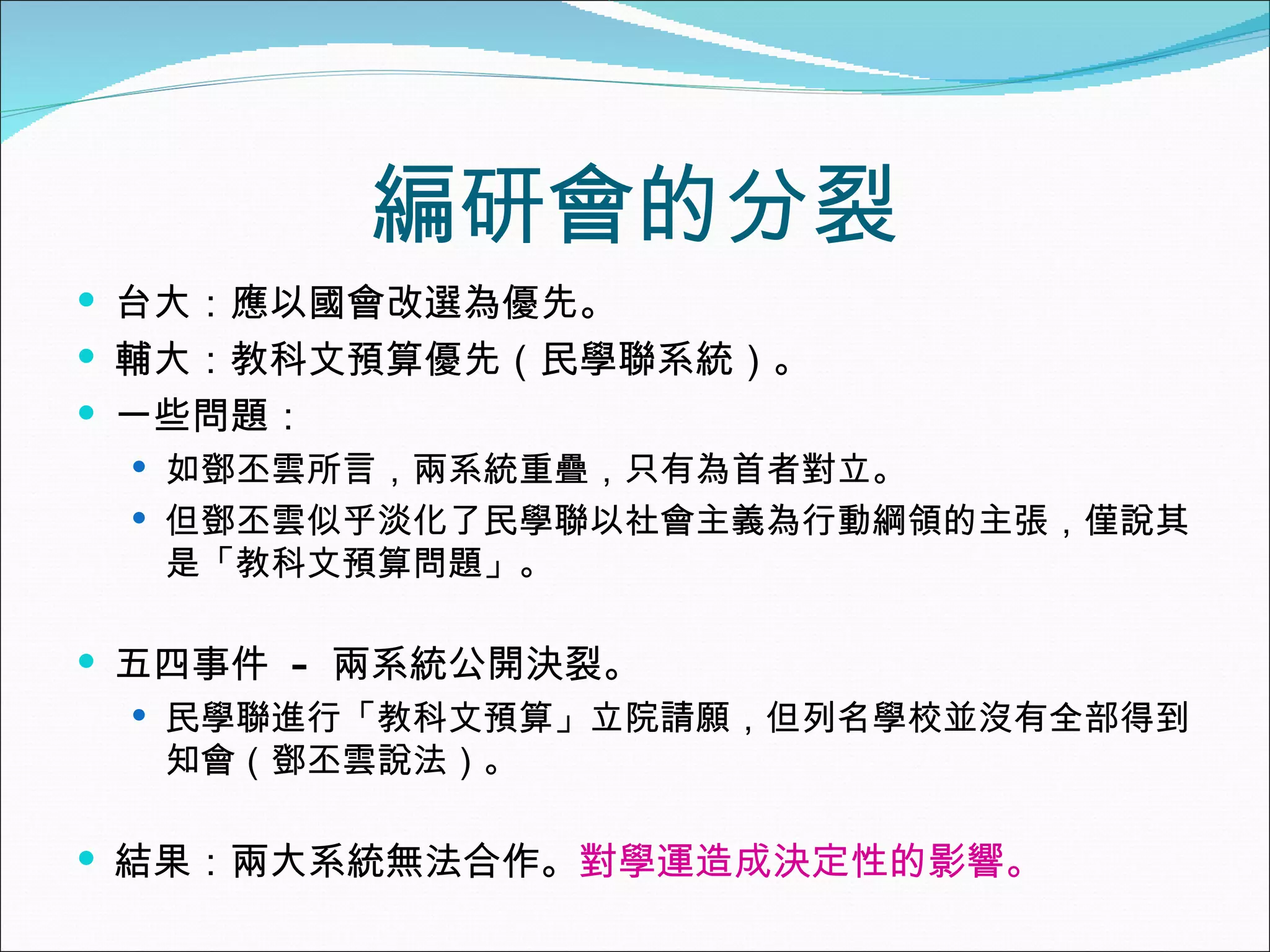 編研會的分裂 台大：應以國會改選為優先。 輔大：教科文預算優先（民學聯系統）。 一些問題： 如鄧丕雲所言，兩系統重疊，只有為首者對立。 但鄧丕雲似乎淡化了民學聯以社會主義為行動綱領的主張，僅說其是「教科文預算問題」。 五四事件  -  兩系統公開決裂。 民學聯進行「教科文預算」立院請願，但列名學校並沒有全部得到知會（鄧丕雲說法）。 結果：兩大系統無法合作。 對學運造成決定性的影響。 