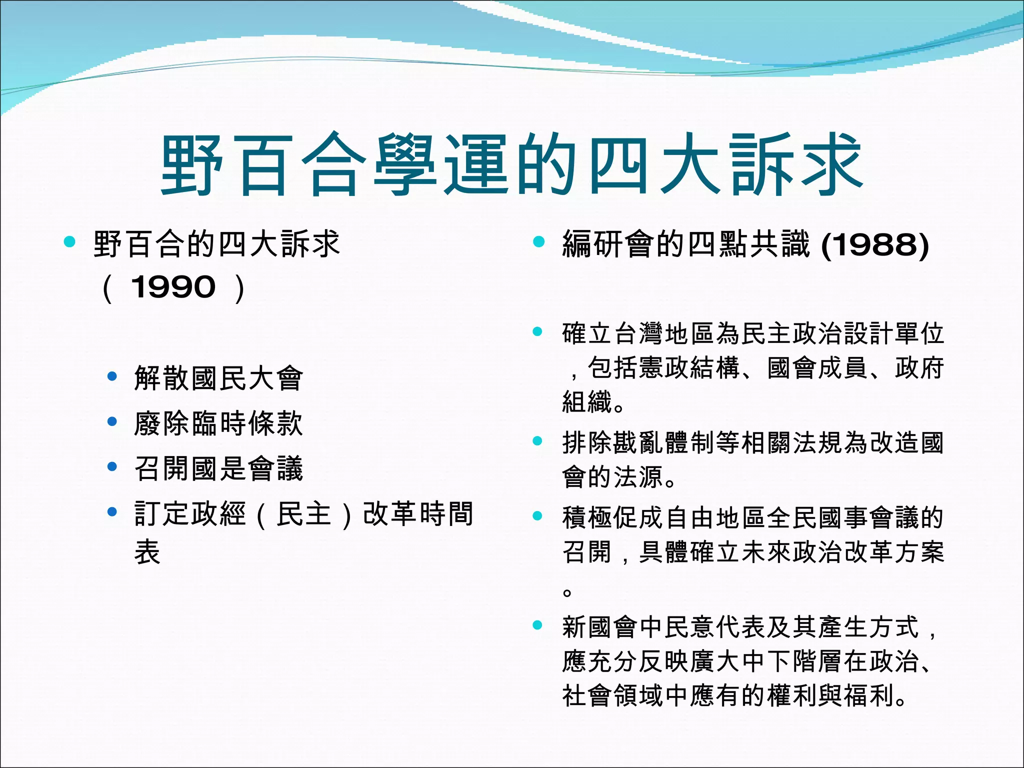 野百合學運的四大訴求 野百合的四大訴求（ 1990 ） 解散國民大會 廢除臨時條款 召開國是會議 訂定政經（民主）改革時間表 編研會的四點共識 (1988) 確立台灣地區為民主政治設計單位，包括憲政結構、國會成員、政府組織。 排除戡亂體制等相關法規為改造國會的法源。 積極促成自由地區全民國事會議的召開，具體確立未來政治改革方案。 新國會中民意代表及其產生方式，應充分反映廣大中下階層在政治、社會領域中應有的權利與福利。 