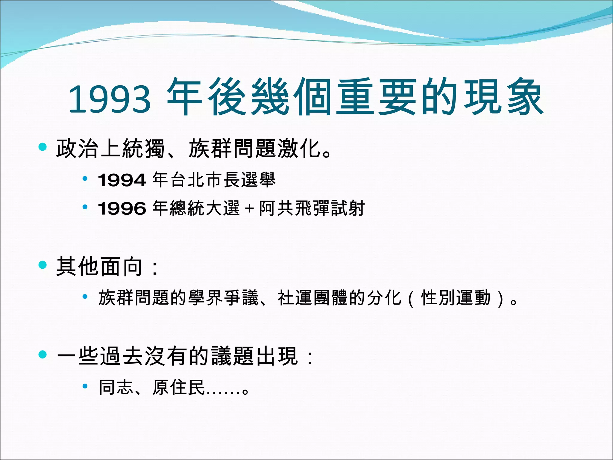 1993 年後幾個重要的現象 政治上統獨、族群問題激化。 1994 年台北市長選舉 1996 年總統大選＋阿共飛彈試射 其他面向： 族群問題的學界爭議、社運團體的分化（性別運動）。 一些過去沒有的議題出現： 同志、原住民……。 